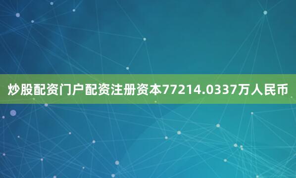 炒股配资门户配资注册资本77214.0337万人民币