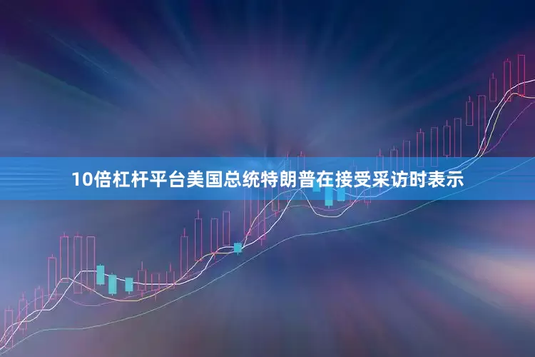 10倍杠杆平台美国总统特朗普在接受采访时表示