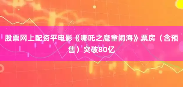 股票网上配资平电影《哪吒之魔童闹海》票房（含预售）突破80亿