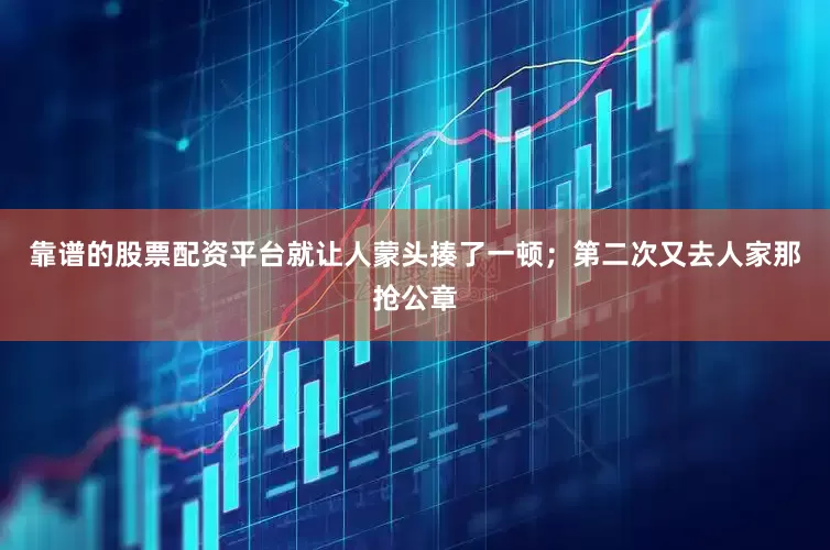 靠谱的股票配资平台就让人蒙头揍了一顿；第二次又去人家那抢公章
