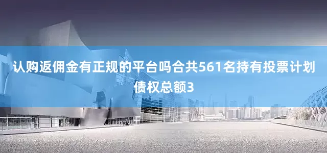 认购返佣金有正规的平台吗合共561名持有投票计划债权总额3