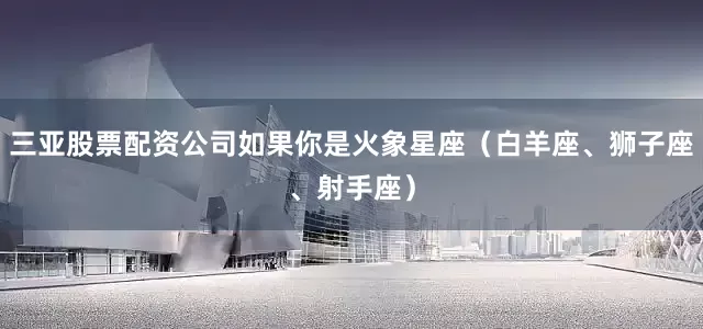 三亚股票配资公司如果你是火象星座（白羊座、狮子座、射手座）