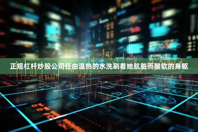 正规杠杆炒股公司任由温热的水洗刷着她肮脏而酸软的身躯