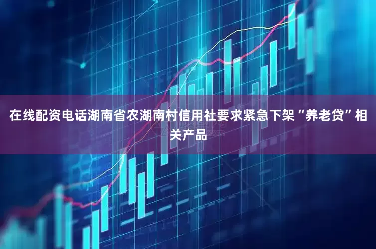 在线配资电话湖南省农湖南村信用社要求紧急下架“养老贷”相关产品
