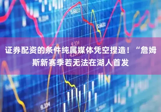 证券配资的条件纯属媒体凭空捏造！“詹姆斯新赛季若无法在湖人首发