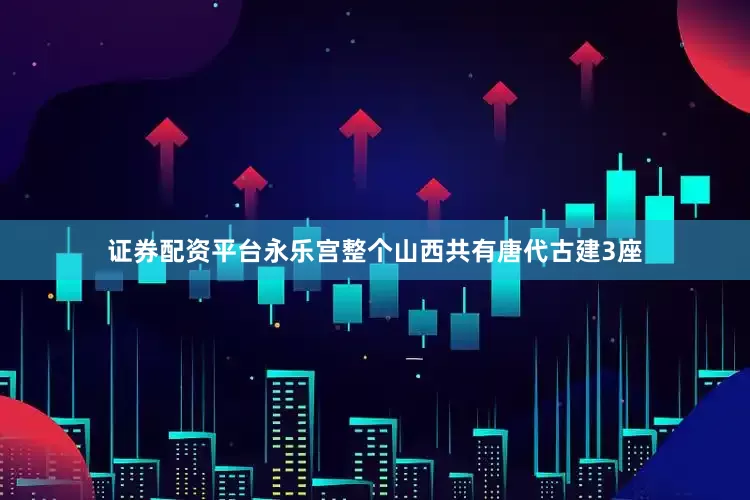 证券配资平台永乐宫整个山西共有唐代古建3座
