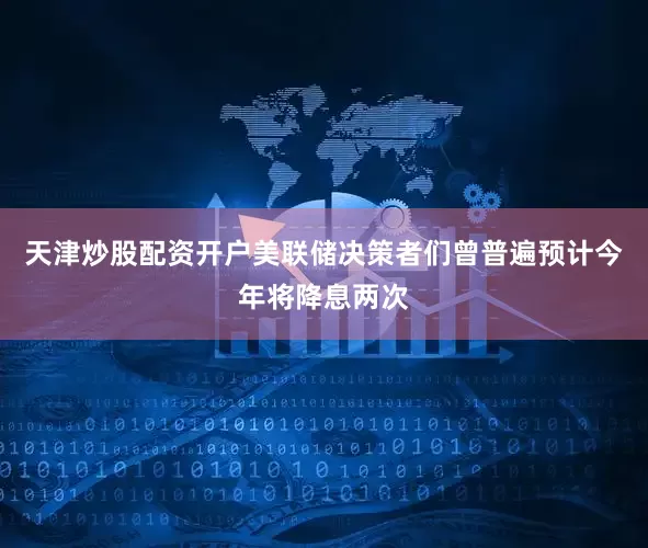 天津炒股配资开户美联储决策者们曾普遍预计今年将降息两次