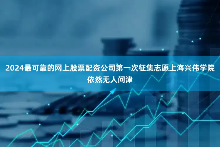 2024最可靠的网上股票配资公司第一次征集志愿上海兴伟学院依然无人问津